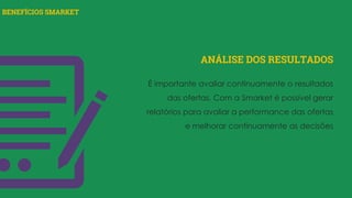 BENEFÍCIOS SMARKET
ANÁLISE DOS RESULTADOS
É importante avaliar continuamente o resultados
das ofertas. Com a Smarket é possível gerar
relatórios para avaliar a performance das ofertas
e melhorar continuamente as decisões
 