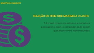BENEFÍCIOS SMARKET
SELEÇÃO DO ITEM QUE MAXIMIZA O LUCRO
A Smarket projeta o resultado que cada item
pode gerar e, assim, o comprador pode decidir
qual produto trará melhor resultado
 