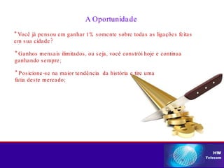 A Oportunidade * Você já pensou em ganhar 1% somente sobre todas as ligações feitas  em sua cidade? * Posicione-se na maior tendência  da história e tire uma  fatia deste mercado; * Ganhos mensais ilimitados, ou seja, você constrói hoje e continua  ganhando sempre; 