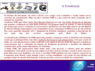 O telefone foi inventado em 1860 e desde esse tempo vem evoluindo e sendo criado novos sistemas de comunicação. Hoje em dia o sistema VOIP é o que existe de mais avançado em se tratando de telefonia. A palavra VOIP quer dizer  Voice Over Internet Protocol  ou seja,  Voz Sobre Protocolo de Internet  que permite a utilização de uma linha telefônica em qualquer lugar do mundo. É uma tecnologia que tornou possível se estabelecer conversações telefônicas em uma linha através de um Modem de Internet Banda Larga ligado a um computador (com o programa SoftPhone) ou de um telefone fixo, com  aparelho chamado ATA – Adaptador de Telefone Analógico, tornando a transmissão de voz mais um dos serviços suportados pela Rede de Dados.  A comunicação telefônica via VOIP apresenta grandes vantagens sobre a telefonia convencional, sendo que a principal delas tem sido a  redução da despesas que proporciona , visto que a rede de dados (e conseqüentemente a linha VoIP) não está sujeita à mesma tarifa das ligações telefônicas convencionais que é calculada em função de distâncias geodésicas e horários de utilização estabelecidos pelas atuais Operadoras de Telefonia.  A linha VOIP  lhe proporciona falar muito mais, com pessoas e clientes para um melhor atendimento. Você pode usá-la em sua empresa de dia e levá-la consigo e usá-la à noite, em casa, para falar com seus familiares, etc. Leve a sua linha VOIP também em suas viagens a passeio ou a negócios pelo Brasil e pelo mundo. Com o serviço habilitado, você pode ter um telefone em qualquer lugar do mundo funcionando 24 horas por dia, sem necessidade de computador. A Tendência 