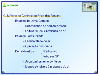 C: Método de Controle de Peso das Pastas :
. Balança de Lama Comum
- Necessidade de boa calibração
- Leitura < Real ( presença de ar )
. Balança Pressurizada
- Elimina efeito do ar
- Operação demorada
. Densitômetros Radioativo
tubo em “U”
- Acompanhamento contínuo
- Menos sensíveis à presença do ar
 