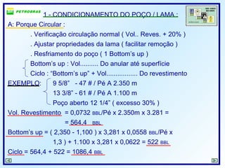 1 - CONDICIONAMENTO DO POÇO / LAMA :
A: Porque Circular :
. Verificação circulação normal ( Vol.. Reves. + 20% )
. Ajustar propriedades da lama ( facilitar remoção )
. Resfriamento do poço ( 1 Bottom’s up )
Bottom’s up : Vol.......... Do anular até superfície
Ciclo : “Bottom’s up” + Vol................. Do revestimento
EXEMPLO: 9 5/8” - 47 # / Pé A 2.350 m
13 3/8” - 61 # / Pé A 1.100 m
Poço aberto 12 1/4” ( excesso 30% )
Vol. Revestimento = 0,0732 BBL/Pé x 2.350m x 3.281 =
= 564,4 BBL
Bottom’s up = ( 2,350 - 1,100 ) x 3,281 x 0,0558 BBL/Pé x
1,3 ) + 1.100 x 3,281 x 0,0622 = 522 BBL
Ciclo = 564,4 + 522 = 1086,4 BBL
 