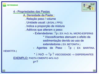 4 - Propriedades das Pastas
A. Densidade da Pasta :
. Relação peso / volume
. Unidade usual: LB/GAL ( PPG)
. Indica a proporção de mistura
. Aditivos que alteram o peso:
- Extendedores :↑p ( EX: H2O, N2, MICRO-ESFERAS
* Viscosificantes atenuam o efeito da
sedimentação devido ao uso de
extendedores ( EX: BETONITA )
- Agentes de Peso : ↑p ( EX: BARITINA,
HEMATITA )
* ↓ H2O → ↑p ↑ VISCOSIDADE → DISPERSANTES
EXEMPLO: PASTA CIMENTO 44% H2O
p=?
 