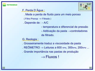 F. Perda D´Água :
. Mede a perda de fluido para um meio poroso
( Filtro Prensa → Filtrado )
. Depende de : - A/C
- temperatura e diferencial de pressão
- Aditivação da pasta →controladores
de filtrado.
G. Reologia :
. Grosseiramente traduz a viscosidade da pasta
. REÔMETRO → Leituras a 600 RPM, 300RPM, 200RPM ...
. Grande importância nas pastas de produção
→ Fluxos !
 