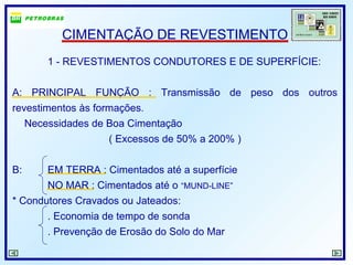 CIMENTAÇÃO DE REVESTIMENTO
1 - REVESTIMENTOS CONDUTORES E DE SUPERFÍCIE:
A: PRINCIPAL FUNÇÃO : Transmissão de peso dos outros
revestimentos às formações.
Necessidades de Boa Cimentação
( Excessos de 50% a 200% )
B: EM TERRA : Cimentados até a superfície
NO MAR : Cimentados até o “MUND-LINE”
* Condutores Cravados ou Jateados:
. Economia de tempo de sonda
. Prevenção de Erosão do Solo do Mar
 