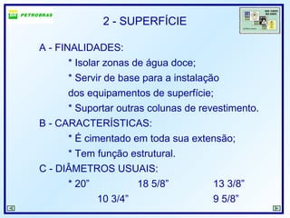 2 - SUPERFÍCIE
A - FINALIDADES:
* Isolar zonas de água doce;
* Servir de base para a instalação
dos equipamentos de superfície;
* Suportar outras colunas de revestimento.
B - CARACTERÍSTICAS:
* É cimentado em toda sua extensão;
* Tem função estrutural.
C - DIÂMETROS USUAIS:
* 20” 18 5/8” 13 3/8”
10 3/4” 9 5/8”
 