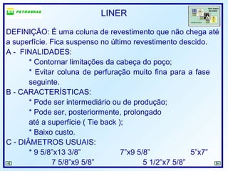 LINER
DEFINIÇÃO: É uma coluna de revestimento que não chega até
a superfície. Fica suspenso no último revestimento descido.
A - FINALIDADES:
* Contornar limitações da cabeça do poço;
* Evitar coluna de perfuração muito fina para a fase
seguinte.
B - CARACTERÍSTICAS:
* Pode ser intermediário ou de produção;
* Pode ser, posteriormente, prolongado
até a superfície ( Tie back );
* Baixo custo.
C - DIÂMETROS USUAIS:
* 9 5/8”x13 3/8” 7”x9 5/8” 5”x7”
7 5/8”x9 5/8” 5 1/2”x7 5/8”
 