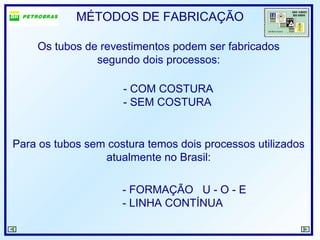 MÉTODOS DE FABRICAÇÃO
Os tubos de revestimentos podem ser fabricados
segundo dois processos:
- COM COSTURA
- SEM COSTURA
Para os tubos sem costura temos dois processos utilizados
atualmente no Brasil:
- FORMAÇÃO U - O - E
- LINHA CONTÍNUA
 