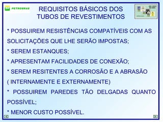 REQUISITOS BÁSICOS DOS
TUBOS DE REVESTIMENTOS
* POSSUIREM RESISTÊNCIAS COMPATÍVEIS COM AS
SOLICITAÇÕES QUE LHE SERÃO IMPOSTAS;
* SEREM ESTANQUES;
* APRESENTAM FACILIDADES DE CONEXÃO;
* SEREM RESITENTES A CORROSÃO E A ABRASÃO
( INTERNAMENTE E EXTERNAMENTE)
* POSSUIREM PAREDES TÃO DELGADAS QUANTO
POSSÍVEL;
* MENOR CUSTO POSSÍVEL.
 