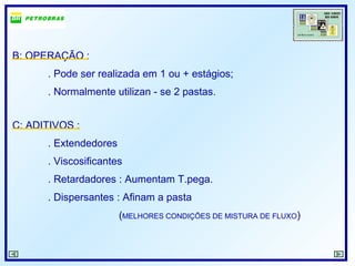 B: OPERAÇÃO :
. Pode ser realizada em 1 ou + estágios;
. Normalmente utilizan - se 2 pastas.
C: ADITIVOS :
. Extendedores
. Viscosificantes
. Retardadores : Aumentam T.pega.
. Dispersantes : Afinam a pasta
(MELHORES CONDIÇÕES DE MISTURA DE FLUXO)
 