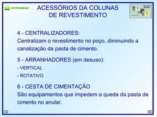 ACESSÓRIOS DA COLUNAS
DE REVESTIMENTO
4 - CENTRALIZADORES:
Centralizam o revestimento no poço, diminuindo a
canalização da pasta de cimento.
5 - ARRANHADORES (em desuso):
- VERTICAL
- ROTATIVO
6 - CESTA DE CIMENTAÇÃO
São equipamentos que impedem a queda da pasta de
cimento no anular.
 