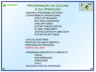 PROGRAMÇÃO DA COLUNA
E DA OPERAÇÃO
- SEGUIR O PROGRAMA DO POÇO
- CONVENIÊNCIA OPERACIONAL
STICK.UP PEQUENO
RAT HOLE ADEQUADO
CHECAR FUNDO
EVITAR TUBOS CURTOS
ÚLTIMO TUBO DRIFT
JUNTAS CURTAS P/ OBS E ECP
EVITAR PULAR TUBOS
- CÁLCULOS EXTRAS
•PESO DA COLUNA E GRÁFICO
•PREVISÃO DE PRESSÕES
•GANHO DE LAMA
- PROGRAMA DESCRITIVO COMPLETO
FISCAL
ENCARREGADO
SONDADOR
O.M.C
- REUNIÃO NTES DA OPERAÇÃO
 