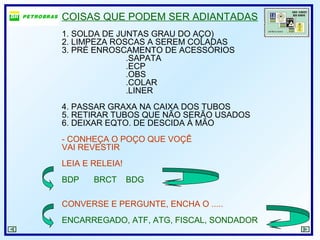 COISAS QUE PODEM SER ADIANTADAS
1. SOLDA DE JUNTAS GRAU DO AÇO)
2. LIMPEZA ROSCAS A SEREM COLADAS
3. PRÉ ENROSCAMENTO DE ACESSÓRIOS
.SAPATA
.ECP
.OBS
.COLAR
.LINER
4. PASSAR GRAXA NA CAIXA DOS TUBOS
5. RETIRAR TUBOS QUE NÃO SERÃO USADOS
6. DEIXAR EQTO. DE DESCIDA À MÃO
- CONHEÇA O POÇO QUE VOÇÊ
VAI REVESTIR
LEIA E RELEIA!
BDP BRCT BDG
CONVERSE E PERGUNTE, ENCHA O .....
ENCARREGADO, ATF, ATG, FISCAL, SONDADOR
 
