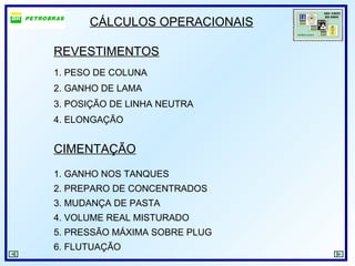 CÁLCULOS OPERACIONAIS
REVESTIMENTOS
1. PESO DE COLUNA
2. GANHO DE LAMA
3. POSIÇÃO DE LINHA NEUTRA
4. ELONGAÇÃO
CIMENTAÇÃO
1. GANHO NOS TANQUES
2. PREPARO DE CONCENTRADOS
3. MUDANÇA DE PASTA
4. VOLUME REAL MISTURADO
5. PRESSÃO MÁXIMA SOBRE PLUG
6. FLUTUAÇÃO
 