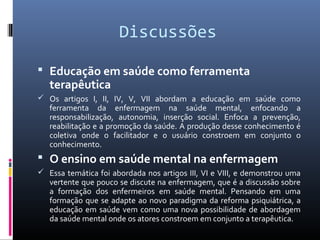Discussões

 Educação em saúde como ferramenta
   terapêutica
 Os artigos I, II, IV, V, VII abordam a educação em saúde como
   ferramenta da enfermagem na saúde mental, enfocando a
   responsabilização, autonomia, inserção social. Enfoca a prevenção,
   reabilitação e a promoção da saúde. A produção desse conhecimento é
   coletiva onde o facilitador e o usuário constroem em conjunto o
   conhecimento.
 O ensino em saúde mental na enfermagem
 Essa temática foi abordada nos artigos III, VI e VIII, e demonstrou uma
   vertente que pouco se discute na enfermagem, que é a discussão sobre
   a formação dos enfermeiros em saúde mental. Pensando em uma
   formação que se adapte ao novo paradigma da reforma psiquiátrica, a
   educação em saúde vem como uma nova possibilidade de abordagem
   da saúde mental onde os atores constroem em conjunto a terapêutica.
 
