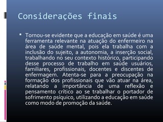 Considerações finais
 Tornou-se evidente que a educação em saúde é uma
  ferramenta relevante na atuação do enfermeiro na
  área de saúde mental, pois ela trabalha com a
  inclusão do sujeito, a autonomia, a inserção social,
  trabalhando no seu contexto histórico, participando
  desse processo de trabalho em saúde usuários,
  familiares, profissionais, docentes e discentes de
  enfermagem. Atenta-se para a preocupação na
  formação dos profissionais que vão atuar na área,
  relatando a importância de uma reflexão e
  pensamento crítico ao se trabalhar o portador de
  sofrimento psíquico, utilizando a educação em saúde
  como modo de promoção da saúde.
 