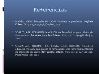 Referências
   MACIEL, M.E.D. Educação em saúde: conceitos e propósitos. Cogitare
    Enferm. V.14, n.4, p. 773-776, Out/Dez, 2009.


   SOARES, A.N.; REINALDO, M.A.S. Oficina Terapêuticas para hábitos de
    vida saudável. Esc Anna Nery Rev Enferm. V.14, n.2. p. 391-398, abr-jun,
    2010.


   SOUZA, A.C.; COLOMÉ, I.C.S.; COSTA, L.E.D.; OLIVEIRA, D.L.L.C. A
    educação em saúde com grupos na comunidade: uma estratégia facilitadora
    da promoção da saúde. Rev Gaúcha Enferm. V.26, n.2, p. 147-153, ago,
    Porto Alegre (RS) 2005.
 
