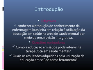 Introdução

                    Objetivos
    conhecer a produção de conhecimento da
 enfermagem brasileira em relação à utilização da
  educação em saúde na área de saúde mental por
         meio de uma revisão integrativa.
              Questões norteadoras
  Como a educação em saúde pode intervir na
           terapêutica em saúde mental?
 Quais os resultados adquiridos pela utilização da
      educação em saúde como ferramenta?
 