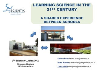 LEARNING SCIENCE IN THE 
21ST CENTURY 
A SHARED EXPERIENCE 
BETWEEN SCHOOLS 
Fátima Ruas fatima.braz@aecerco.pt 
Rosa Soares rosasoares@aegarciadeorta.pt 
Tânia Pinto taniapinto@clararesende.pt 
2ND SCIENTIX CONFERENCE 
Brussels, Belgium 
25th October 2014 
 