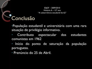 Conclusão População estudantil e universitária com uma rara situação de privilégio informativo.  Contributo espectacular dos estudantes comunistas em 1962 Início do ponto de saturação da população portuguesa. Prenúncio do 25 de Abril. ESJGF – 2009/2010 História A – 12º ano “A subserviência estudantil de 62” 