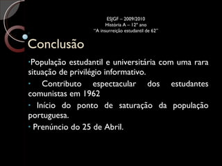 Conclusão População estudantil e universitária com uma rara situação de privilégio informativo.  Contributo espectacular dos estudantes comunistas em 1962 Início do ponto de saturação da população portuguesa. Prenúncio do 25 de Abril. ESJGF – 2009/2010 História A – 12º ano “A insurreição estudantil de 62” 