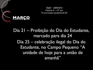 MARÇO Dia 21 – Proibição do Dia do Estudante, marcado para dia 24 Dia 25 – celebração ilegal do Dia do Estudante, no Campo Pequeno “A unidade de hoje para a união de amanhã” ESJGF – 2009/2010 História A – 12º ano “A insurreição estudantil de 62” 