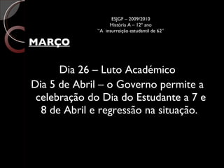 MARÇO Dia 26 – Luto Académico Dia 5 de Abril – o Governo permite a celebração do Dia do Estudante a 7 e 8 de Abril e regressão na situação.  ESJGF – 2009/2010 História A – 12º ano “A  insurreição estudantil de 62” 