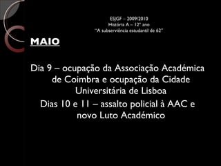 MAIO Dia 9 – ocupação da Associação Académica de Coimbra e ocupação da Cidade Universitária de Lisboa Dias 10 e 11 – assalto policial à AAC e novo Luto Académico ESJGF – 2009/2010 História A – 12º ano “A subserviência estudantil de 62” 