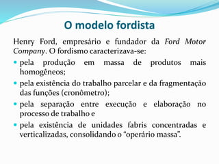 O modelo fordista
Henry Ford, empresário e fundador da Ford Motor
Company. O fordismo caracterizava-se:
 pela produção em massa de produtos mais
homogêneos;
 pela existência do trabalho parcelar e da fragmentação
das funções (cronômetro);
 pela separação entre execução e elaboração no
processo de trabalho e
 pela existência de unidades fabris concentradas e
verticalizadas, consolidando o “operário massa”.
 