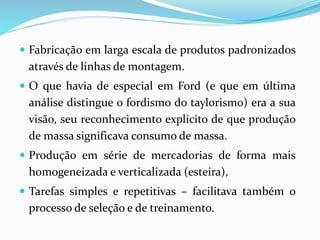  Fabricação em larga escala de produtos padronizados
através de linhas de montagem.
 O que havia de especial em Ford (e que em última
análise distingue o fordismo do taylorismo) era a sua
visão, seu reconhecimento explícito de que produção
de massa significava consumo de massa.
 Produção em série de mercadorias de forma mais
homogeneizada e verticalizada (esteira),
 Tarefas simples e repetitivas – facilitava também o
processo de seleção e de treinamento.
 