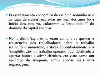  O estancamento econômico do ciclo de acumulação e
as lutas de classes, ocorridas no final dos anos 60 e
início dos nos 70, colocaram a “estabilidade” do
domínio do capital em crise.
 No fordismo/taylorismo, eram comuns as queixas e
resistências dos trabalhadores sobre o trabalho
rotineiro e monótono, críticas ao embotamento e à
“simplificação” do trabalho operário que, destinado a
apertar botões e ativar circuitos, era visto como um
apêndice da máquina, como apenas mais uma
engrenagem.
 