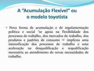 A “Acumulação Flexível” ou
o modelo toyotista
 Nova forma de acumulação e de regulamentação
política e social “se apoia na flexibilidade dos
processos de trabalho, dos mercados de trabalho, dos
produtos e padrões de consumo  implicou uma
intensificação dos processos de trabalho e uma
aceleração na desqualificação e requalificação
necessária ao atendimento de novas necessidades de
trabalho.
 