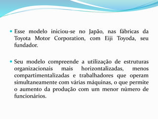  Esse modelo iniciou-se no Japão, nas fábricas da
Toyota Motor Corporation, com Eiji Toyoda, seu
fundador.
 Seu modelo compreende a utilização de estruturas
organizacionais mais horizontalizadas, menos
compartimentalizadas e trabalhadores que operam
simultaneamente com várias máquinas, o que permite
o aumento da produção com um menor número de
funcionários.
 