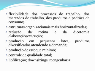 • flexibilidade dos processos de trabalho, dos
mercados de trabalho, dos produtos e padrões de
consumo;
• estruturas organizacionais mais horizontalizadas;
• redução da rotina e da dicotomia
elaboração/execução;
• produção em pequenos lotes, produtos
diversificados atendendo a demanda;
• produção de estoque mínimo;
• controle de qualidade total;
• liofilização; downsizings, reengenharia.
 