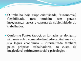  O trabalho hoje exige criatividade, “autonomia”,
flexibilidade, mas também tem gerado
insegurança, stress e captura da subjetividade do
trabalhador.
 Conforme Fontes (2005), as jornadas se alongam,
não mais sob o comando direto do capital, mas sob
sua lógica econômica – internalizada também
pelos próprios trabalhadores, ao custo de
incalculável sofrimento social e psicológico
 