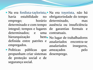  Na era fordista-taylorista,
havia estabilidade no
emprego; horário
determinado e com tempo
integral; tempos e lugares
determinados; e uma
hierarquização bem
definida entre patrões e
empregados.
 Políticas públicas que
propunham criar sistemas
de proteção social e de
segurança social.
 Na era toyotista, não há
obrigatoriedade do tempo
determinado, mas
ausência ou insuficiência
de garantias formais e
contratuais.
 No lugar de trabalhadores
assalariados encontra-se
assalariados inseguros,
ameaçados pelo
desemprego.
 