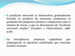  A produção mercantil se desenvolveu gradualmente
levando os produtos da economia camponesa (a
produção dos pequenos artesões e camponeses) para o
sistema de trocas, o que se denominava de “produção
mercantil simples” (Leontiev e Ostrovitianov, 1988,
p.56).
 As manufaturas, empresas capitalistas que
empregavam os operários assalariados que exerciam
funções manuais.
 