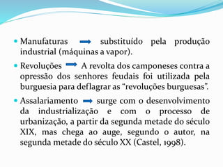  Manufaturas substituído pela produção
industrial (máquinas a vapor).
 Revoluções A revolta dos camponeses contra a
opressão dos senhores feudais foi utilizada pela
burguesia para deflagrar as “revoluções burguesas”.
 Assalariamento surge com o desenvolvimento
da industrialização e com o processo de
urbanização, a partir da segunda metade do século
XIX, mas chega ao auge, segundo o autor, na
segunda metade do século XX (Castel, 1998).
 