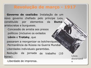 Revolução de março - 1917
• Governo de coalizão: Instalação de um
novo governo chefiado pelo príncipe Lvov,
constituído por elementos da Duma,
aristocratas e burgueses.
•Concessão de anistia aos presos
políticos (inclusive os exilados
Lênin e Trotsky, que
passaram a reorganizar os bolcheviques).
•Permanência da Rússia na Guerra Mundial
Liberdades individuais garantidas.
de trabalho (10
• Redução da jornada
horas).
•Liberdade de imprensa.
Lênin
discursand
o
 
