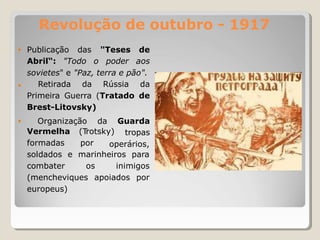 Revolução de outubro - 1917
• Publicação das
Abril“: "Todo o
"Teses de
poder aos
sovietes" e "Paz, terra e pão".
• Retirada da Rússia da
Primeira Guerra (Tratado de
Brest-Litovsky)
• Organização da Guarda
tropas
Vermelha (T
rotsky)
formadas por operários,
soldados e
combater
marinheiros para
os inimigos
(mencheviques apoiados por
europeus)
 