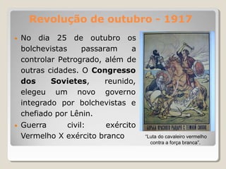 Revolução de outubro - 1917
• No dia 25 de outubro os
bolchevistas passaram a
controlar Petrogrado, além de
outras cidades. O Congresso
dos Sovietes,
elegeu um novo
reunido,
governo
integrado por bolchevistas e
chefiado por Lênin.
• Guerra civil: exército
Vermelho X exército branco “Luta do cavaleiro vermelho
contra a força branca”.
 