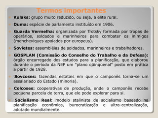 Termos importantes
𝗈 Kulaks: grupo muito reduzido, ou seja, a elite rural.
𝗈 Duma: espécie de parlamento instituído em 1906.
𝗈 Guarda Vermelha: organizada por Trotsky formada por tropas de
operários, soldados e marinheiros para combater os inimigos
(mencheviques apoiados por europeus).
𝗈 Sovietes: assembléias de soldados, marinheiros e trabalhadores.
𝗈 GOSPLAN (Comissão do Conselho do Trabalho e da Defesa):
órgão encarregado dos estudos para a planificação, que elaborou
durante o período da NEP um "plano qüinqüenal" posto em prática
a partir de 1928.
𝗈 Sovcoses: fazendas estatais em que o camponês torna-se um
assalariado do Estado (minoria).
𝗈 Colcoses: cooperativas de produção, onde o camponês recebe
pequena parcela de terra, que ele pode explorar para si.
𝗈 Socialismo Real: modelo stalinista de socialismo baseado na
planificação econômica, burocratização e ultra-centralização,
adotado mundialmente.
 
