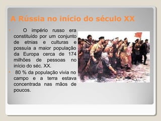 A Rússia no início do século XX
• O império russo era
constituído por um conjunto
de etnias e culturas e
possuía a maior população
milhões de pessoas
da Europa cerca de 174
no
•
início do séc. XX.
80 % da população vivia no
campo e a terra estava
concentrada nas mãos de
poucos.
 
