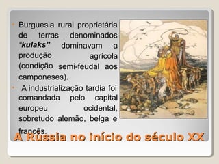 A Rússia no início do século XX
• Burguesia rural proprietária
de terras denominados
dominavam a
agrícola
“kulaks”
produção
(condição semi-feudal aos
•
camponeses).
A industrialização tardia foi
comandada pelo capital
europeu ocidental,
sobretudo alemão, belga e
A
fra
R
nc
ú
ês
s
.
sia no início do século XX
 
