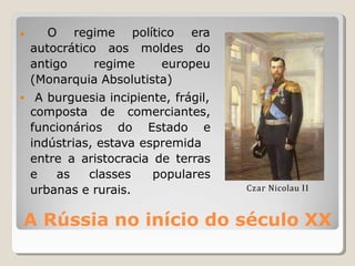A Rússia no início do século XX
• O regime
autocrático aos
político era
moldes do
•
antigo regime europeu
(Monarquia Absolutista)
A burguesia incipiente, frágil,
composta de comerciantes,
funcionários do Estado e
indústrias, estava espremida
entre a aristocracia de terras
e as classes populares
urbanas e rurais. Czar Nicolau II
 