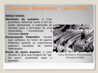 “Domingo Sangrento” (jan/1905).
RESULTADOS:
Manifesto de outubro: O Czar
prometeu reformas como o fim do
poder absolutista, a realização de
eleições para a formação de uma
Assembléia Constituinte, a
chamada Duma
Encouraçado Potemkin: revolta
que começou no navio de guerra
Potemkin quando os marinheiros
estavam cansados de serem
Maltratados
Perda de apoio popular: o Czar
Nicolau II teve sua imagem de “pai
do povo” arranhada após o
episódio.
Cena do filme O Encouraçado
Potemkin (1925)
 