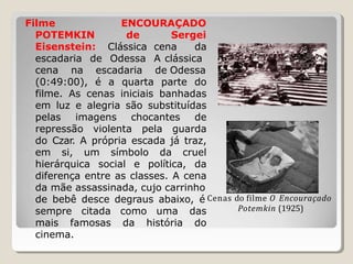 Filme ENCOURAÇADO
POTEMKIN de
Eisenstein: Clássica
escadaria de Odessa
Sergei
cena da
A clássica
cena na escadaria de Odessa
sempre citada como uma das
mais famosas da história do
cinema.
(0:49:00), é a quarta parte do
filme. As cenas iniciais banhadas
em luz e alegria são substituídas
pelas imagens chocantes de
repressão violenta pela guarda
do Czar. A própria escada já traz,
em si, um símbolo da cruel
hierárquica social e política, da
diferença entre as classes. A cena
da mãe assassinada, cujo carrinho
de bebê desce degraus abaixo, é Cenas do filme O Encouraçado
Potemkin (1925)
 