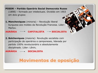 Movimentos de oposição
POSDR – Partido Operário Social Democrata Russo
(1898) – formado por intelectuais. Dividido em 1903
em dois grupos:
1. Mencheviques (minoria) – Revolução liberal
burguesa aos moldes da Revolução Francesa. Líder:
Martov.
AGRÁRIA CAPITALISTA SOCIALISTA
2. Bolcheviques (maioria): Revolução socialista com
participação de operários e camponeses, liderada por
partido 100% revolucionário e absolutamente
disciplinado. Líder: Lênin.
AGRÁRIA SOCIALISTA
 