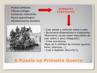 A Rússia na Primeira Guerra
● Muitos soldados.
● Táticas antigas.
● Comando ineficiente.
● Pouca aparelhagem.
● Abastecimento precário
DERROTAS
CO N STANTE S
• Czar perde o controle sobre o país
• Burocracia dispendiosa e inoperante.
•Misticismo causa maior descrédito do
czar sobre o povo (Rasputin).
• Crise econômica.
•Mais de 5 milhões de mortos (guerra,
fome, doenças...).
• Czar é deposto (fev/1917).
 
