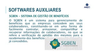 SOFTWARES AUXILIARES
SGBEN - SISTEMA DE GESTÃO DE BENEFÍCIOS
O SGBEN é um sistema para gerenciamento de benefícios que as
empresas concedem aos seus colaboradores, constituindo-se em
uma forma de facilmente controlar, armazenar, compartilhar e
recuperar informações de colaboradores, no que se refere a
verificação de aptidão dos mesmos para o recebimento dos
benefícios, bem como o histórico dos já concedidos.
 